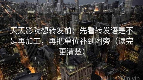 天天影院想转发前：先看转发语是不是再加工，再把单位补到图旁（读完更清楚）