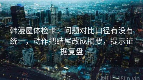 韩漫屋体检卡：问题对比口径有没有统一，动作把结尾改成摘要，提示证据复盘