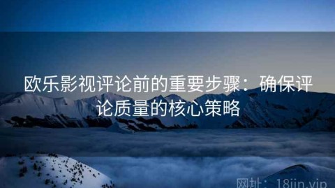 欧乐影视评论前的重要步骤：确保评论质量的核心策略