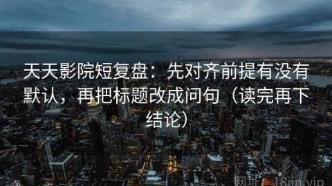 天天影院短复盘：先对齐前提有没有默认，再把标题改成问句（读完再下结论）