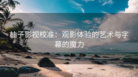 柚子影视校准：观影体验的艺术与字幕的魔力