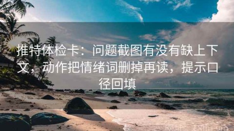 推特体检卡：问题截图有没有缺上下文，动作把情绪词删掉再读，提示口径回填