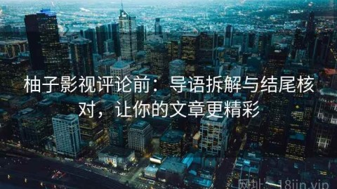柚子影视评论前：导语拆解与结尾核对，让你的文章更精彩