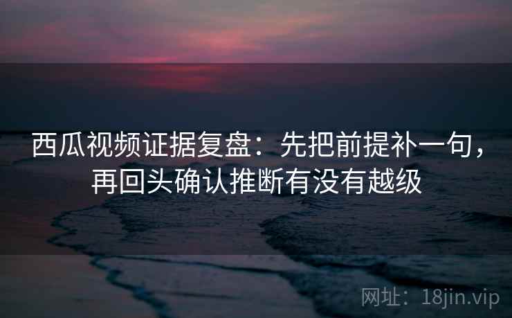 西瓜视频证据复盘:先把前提补一句,再回头确认推断有没有越级 西瓜视频证据复盘:先把前提补一句,再回头确认推断有没有越级