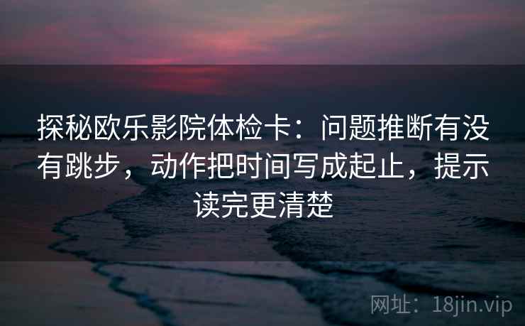 探秘欧乐影院体检卡：问题推断有没有跳步，动作把时间写成起止，提示读完更清楚