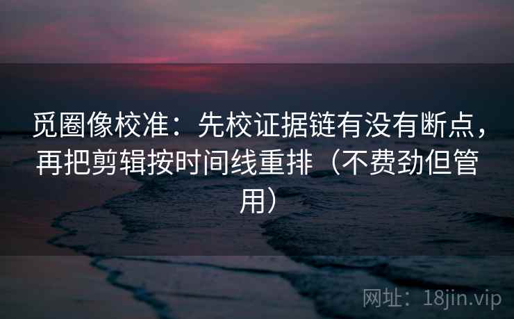 觅圈像校准：先校证据链有没有断点，再把剪辑按时间线重排（不费劲但管用）