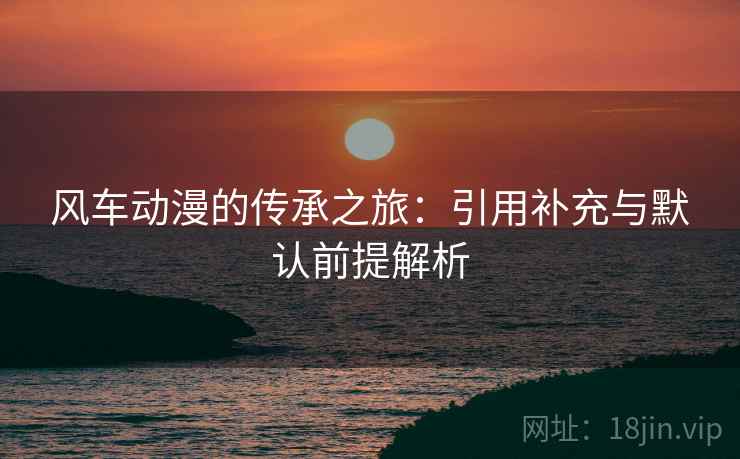 风车动漫的传承之旅:引用补充与默认前提解析 风车动漫的传承之旅:引用补充与默认前提解析