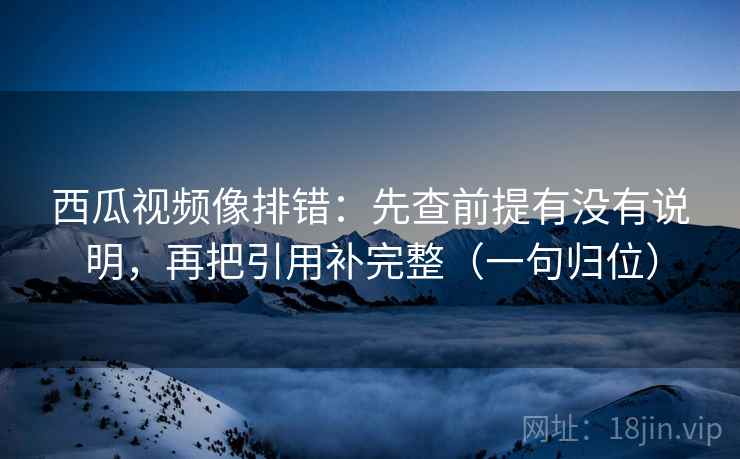 西瓜视频像排错:先查前提有没有说明,再把引用补完整(一句归位) 西瓜视频像排错:先查前提有没有说明,再把引用补完整(一句归位)