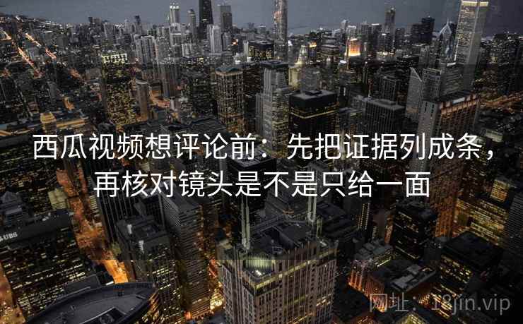 西瓜视频想评论前:先把证据列成条,再核对镜头是不是只给一面 西瓜视频想评论前:先把证据列成条,再核对镜头是不是只给一面