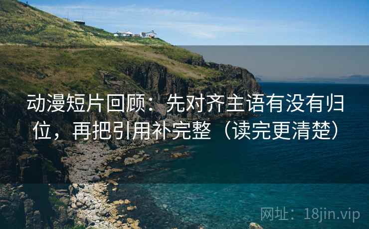 动漫短片回顾:先对齐主语有没有归位,再把引用补完整(读完更清楚) 动漫短片回顾:先对齐主语有没有归位,再把引用补完整(读完更清楚)