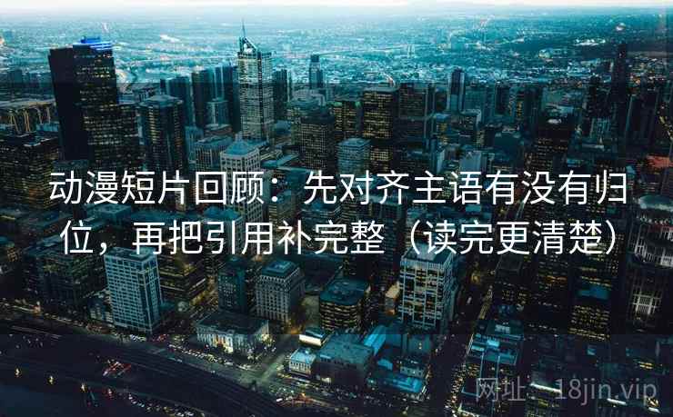 动漫短片回顾:先对齐主语有没有归位,再把引用补完整(读完更清楚) 动漫短片回顾:先对齐主语有没有归位,再把引用补完整(读完更清楚)
