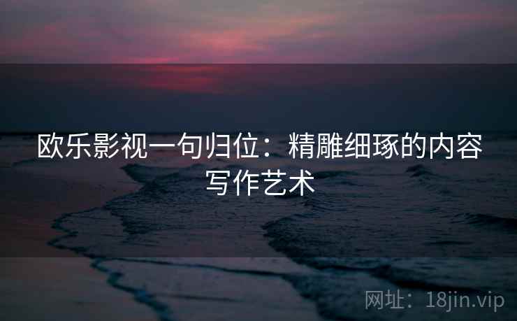 欧乐影视一句归位:精雕细琢的内容写作艺术 欧乐影视一句归位:精雕细琢的内容写作艺术