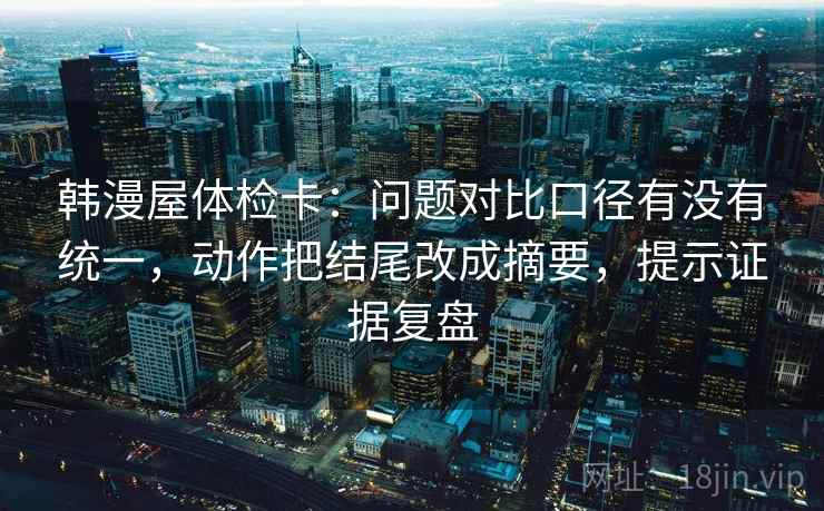 韩漫屋体检卡:问题对比口径有没有统一,动作把结尾改成摘要,提示证据复盘 韩漫屋体检卡:问题对比口径有没有统一,动作把结尾改成摘要,提示证据复盘
