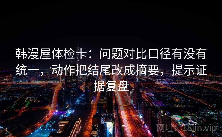 韩漫屋体检卡:问题对比口径有没有统一,动作把结尾改成摘要,提示证据复盘 韩漫屋体检卡:问题对比口径有没有统一,动作把结尾改成摘要,提示证据复盘