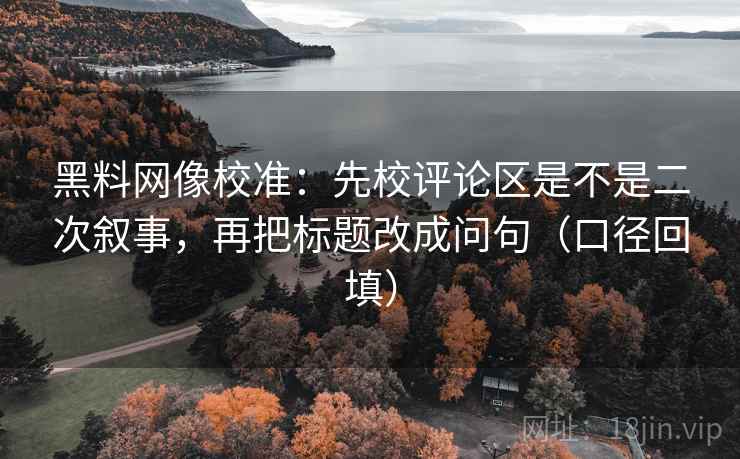 黑料网像校准:先校评论区是不是二次叙事,再把标题改成问句(口径回填) 黑料网像校准:先校评论区是不是二次叙事,再把标题改成问句(口径回填)