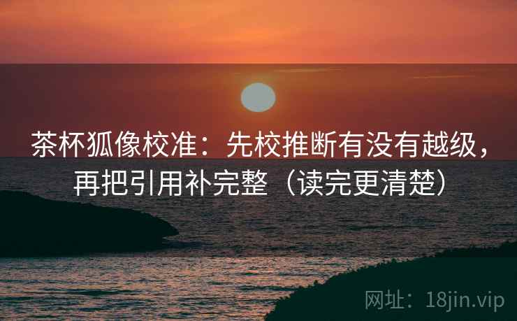 茶杯狐像校准:先校推断有没有越级,再把引用补完整(读完更清楚) 茶杯狐像校准:先校推断有没有越级,再把引用补完整(读完更清楚)