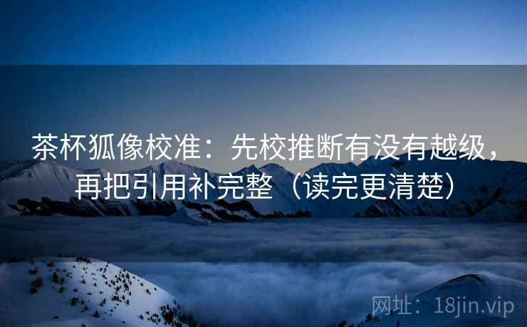 茶杯狐像校准:先校推断有没有越级,再把引用补完整(读完更清楚) 茶杯狐像校准:先校推断有没有越级,再把引用补完整(读完更清楚)
