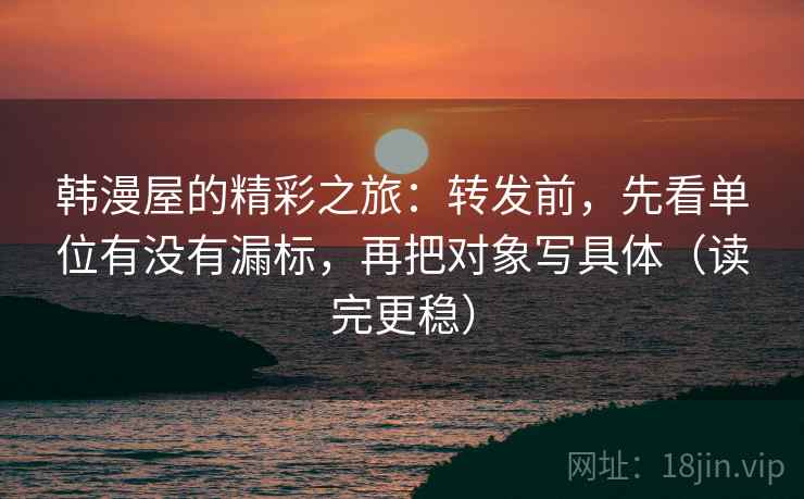 韩漫屋的精彩之旅:转发前,先看单位有没有漏标,再把对象写具体(读完更稳) 韩漫屋的精彩之旅:转发前,先看单位有没有漏标,再把对象写具体(读完更稳)