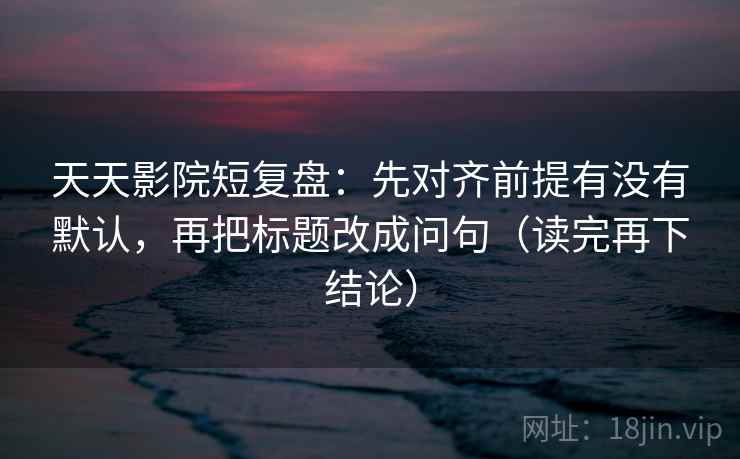 天天影院短复盘:先对齐前提有没有默认,再把标题改成问句(读完再下结论) 天天影院短复盘:先对齐前提有没有默认,再把标题改成问句(读完再下结论)