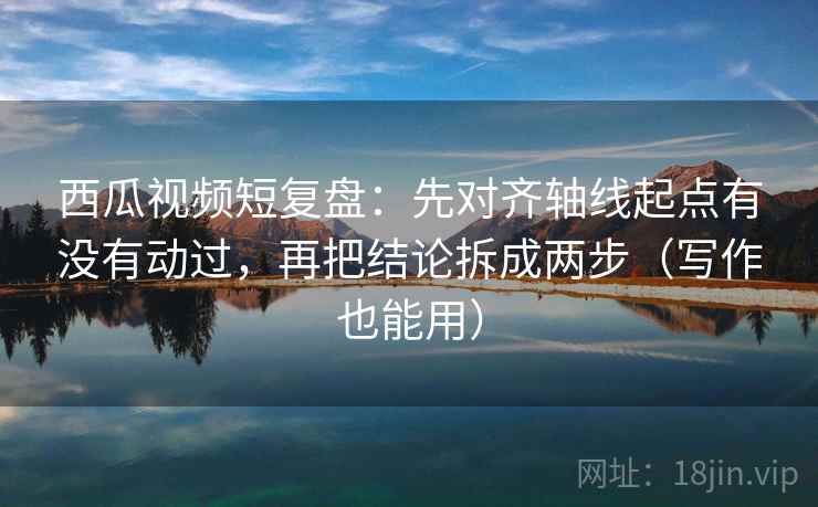 西瓜视频短复盘：先对齐轴线起点有没有动过，再把结论拆成两步（写作也能用）