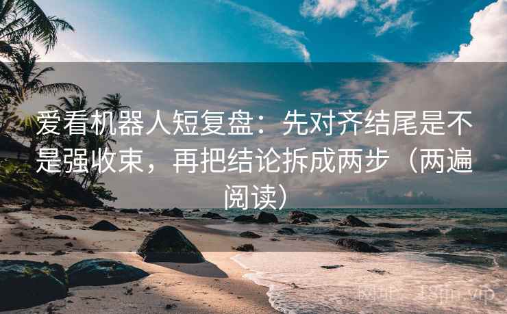 爱看机器人短复盘：先对齐结尾是不是强收束，再把结论拆成两步（两遍阅读）