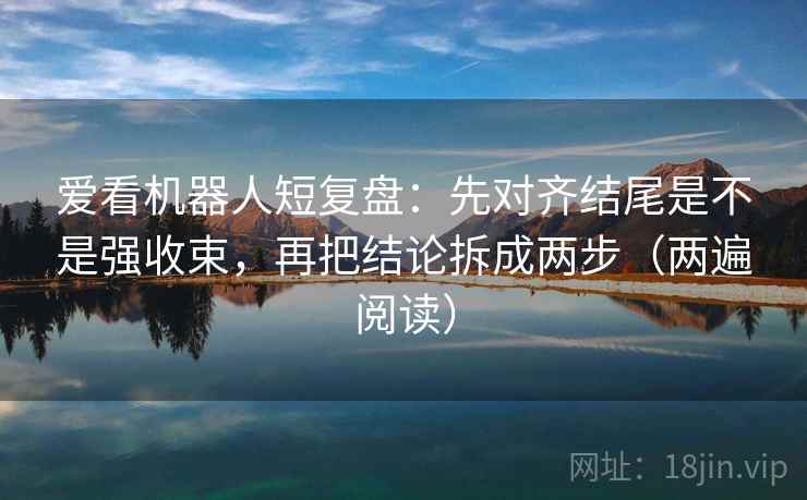 爱看机器人短复盘：先对齐结尾是不是强收束，再把结论拆成两步（两遍阅读）