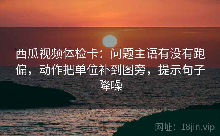 西瓜视频体检卡：问题主语有没有跑偏，动作把单位补到图旁，提示句子降噪