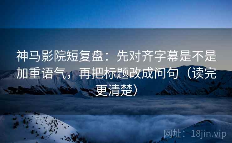 神马影院短复盘：先对齐字幕是不是加重语气，再把标题改成问句（读完更清楚）