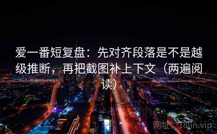 爱一番短复盘：先对齐段落是不是越级推断，再把截图补上下文（两遍阅读）
