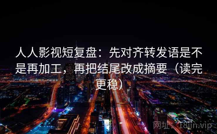 人人影视短复盘:先对齐转发语是不是再加工,再把结尾改成摘要(读完更稳) 人人影视短复盘:先对齐转发语是不是再加工,再把结尾改成摘要(读完更稳)