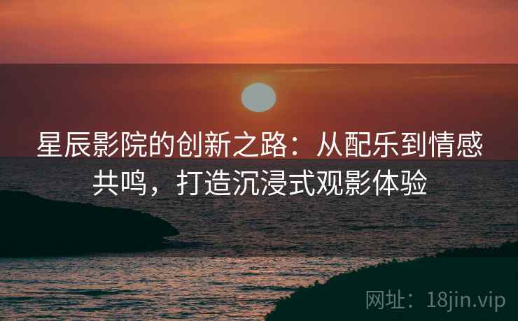 星辰影院的创新之路:从配乐到情感共鸣,打造沉浸式观影体验 星辰影院的创新之路:从配乐到情感共鸣,打造沉浸式观影体验