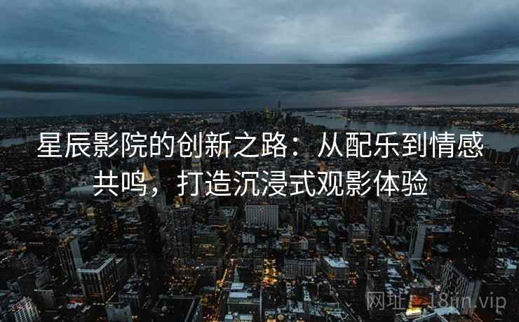 星辰影院的创新之路:从配乐到情感共鸣,打造沉浸式观影体验 星辰影院的创新之路:从配乐到情感共鸣,打造沉浸式观影体验