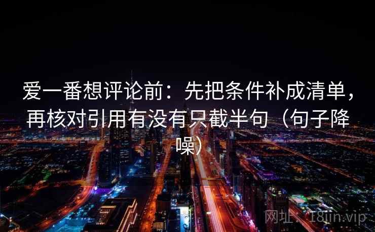爱一番想评论前:先把条件补成清单,再核对引用有没有只截半句(句子降噪) 爱一番想评论前:先把条件补成清单,再核对引用有没有只截半句(句子降噪)