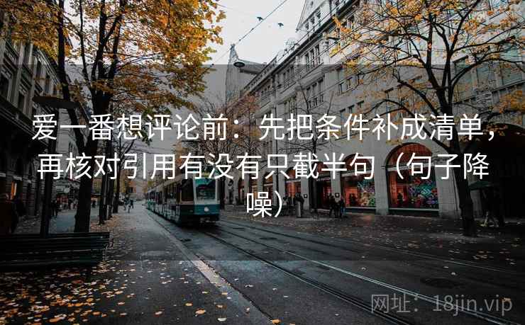 爱一番想评论前:先把条件补成清单,再核对引用有没有只截半句(句子降噪) 爱一番想评论前:先把条件补成清单,再核对引用有没有只截半句(句子降噪)