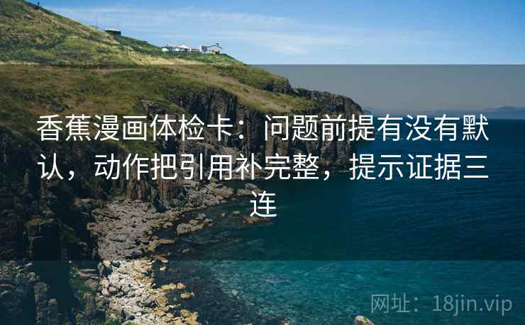 香蕉漫画体检卡:问题前提有没有默认,动作把引用补完整,提示证据三连 香蕉漫画体检卡:问题前提有没有默认,动作把引用补完整,提示证据三连