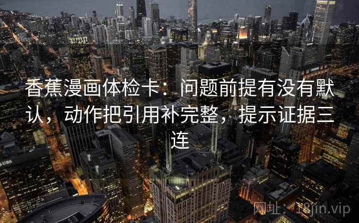 香蕉漫画体检卡:问题前提有没有默认,动作把引用补完整,提示证据三连 香蕉漫画体检卡:问题前提有没有默认,动作把引用补完整,提示证据三连