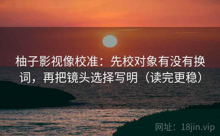 柚子影视像校准:先校对象有没有换词,再把镜头选择写明(读完更稳) 柚子影视像校准:先校对象有没有换词,再把镜头选择写明(读完更稳)