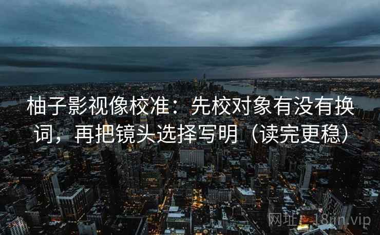 柚子影视像校准:先校对象有没有换词,再把镜头选择写明(读完更稳) 柚子影视像校准:先校对象有没有换词,再把镜头选择写明(读完更稳)