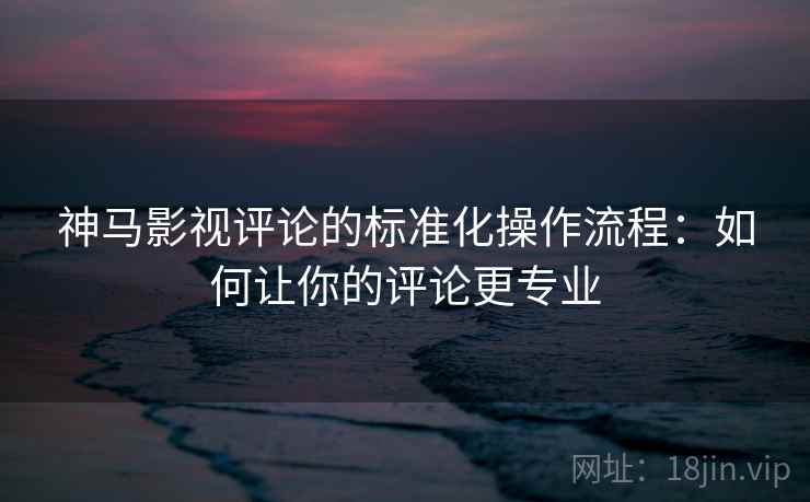 神马影视评论的标准化操作流程:如何让你的评论更专业 神马影视评论的标准化操作流程:如何让你的评论更专业