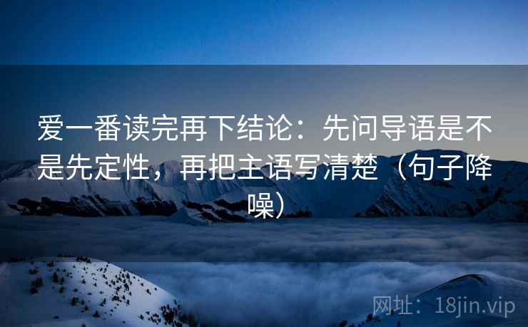 爱一番读完再下结论:先问导语是不是先定性,再把主语写清楚(句子降噪) 爱一番读完再下结论:先问导语是不是先定性,再把主语写清楚(句子降噪)