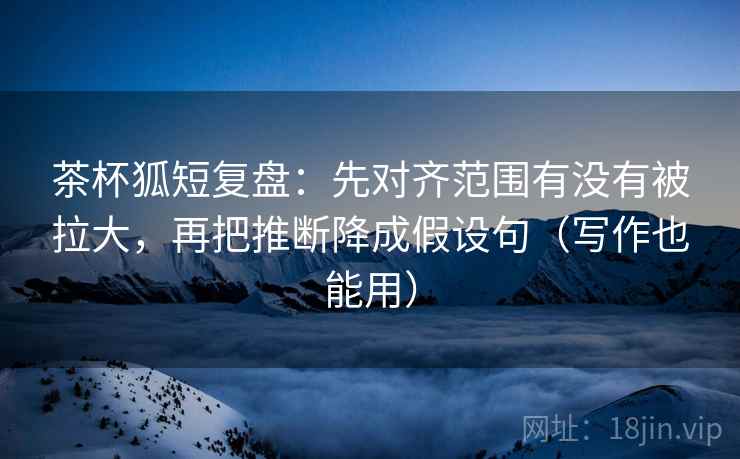 茶杯狐短复盘:先对齐范围有没有被拉大,再把推断降成假设句(写作也能用) 茶杯狐短复盘:先对齐范围有没有被拉大,再把推断降成假设句(写作也能用)