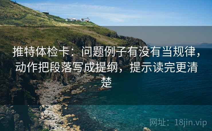 推特体检卡:问题例子有没有当规律,动作把段落写成提纲,提示读完更清楚 推特体检卡:问题例子有没有当规律,动作把段落写成提纲,提示读完更清楚
