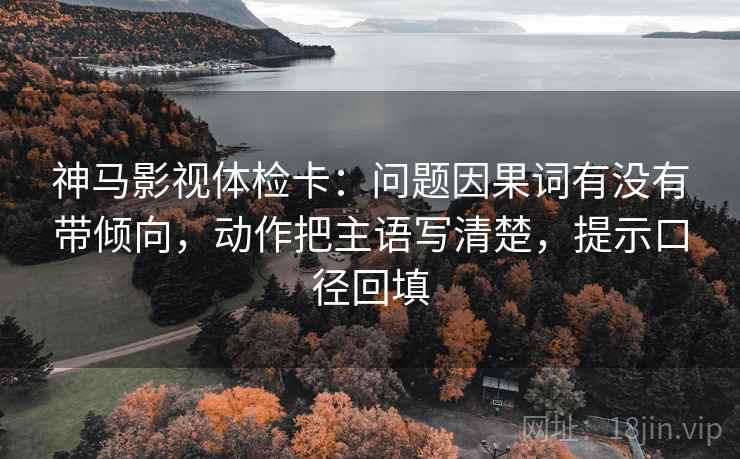 神马影视体检卡:问题因果词有没有带倾向,动作把主语写清楚,提示口径回填 神马影视体检卡:问题因果词有没有带倾向,动作把主语写清楚,提示口径回填