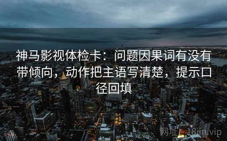 神马影视体检卡:问题因果词有没有带倾向,动作把主语写清楚,提示口径回填 神马影视体检卡:问题因果词有没有带倾向,动作把主语写清楚,提示口径回填